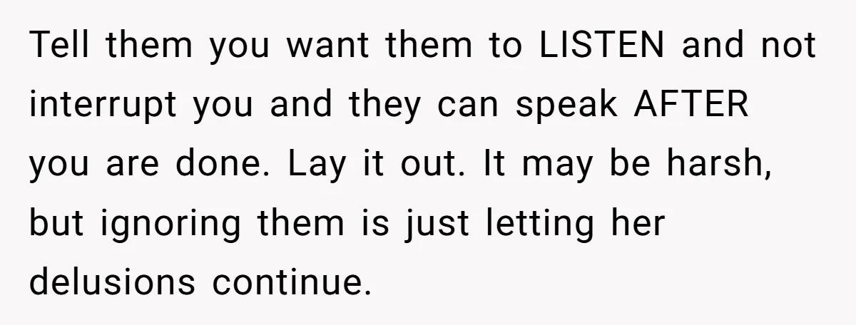 Tell them you want them to LISTEN and not interrupt you and they can speak AFTER you are done. Lay it out. It may be harsh, but ignoring them is...
