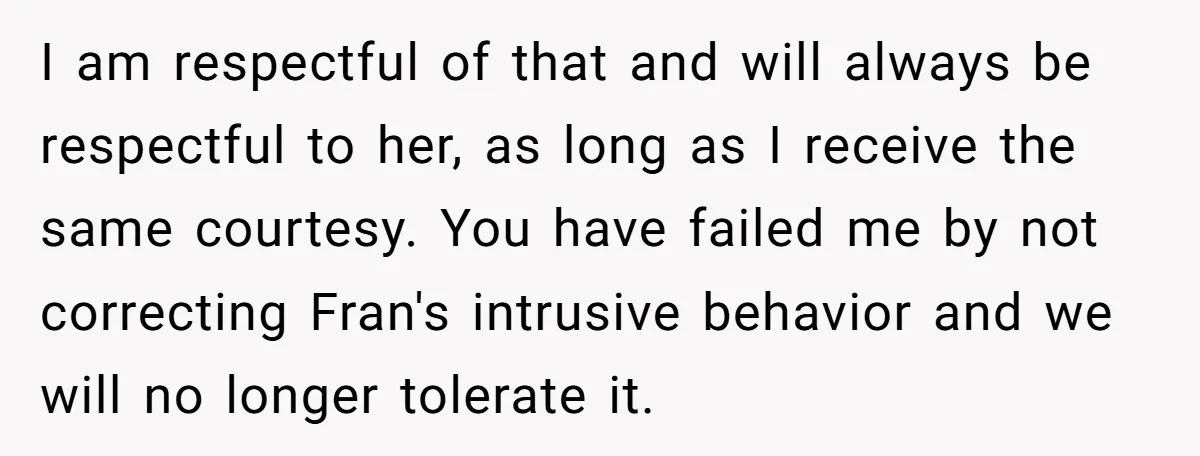 I am respectful of that and will always be respectful to her, as long as I receive the same courtesy. You have failed me by not correcting Fran's intrusive behavior...