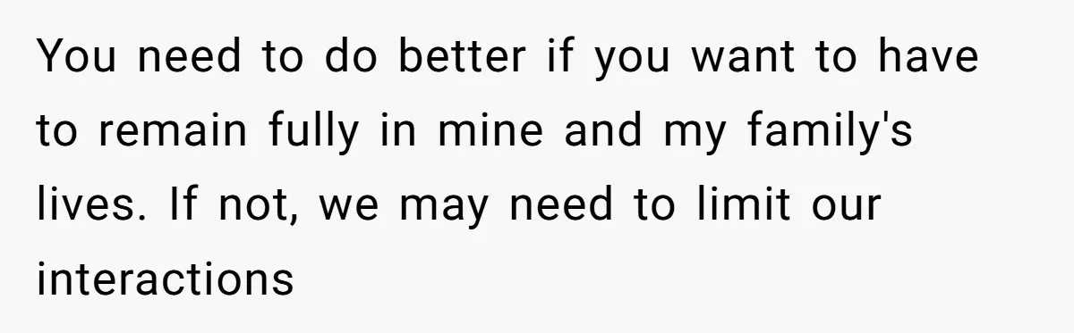 You need to do better if you want to have to remain fully in mine and my family's lives. If not, we may need to limit our interactions