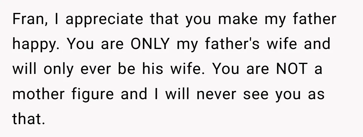 Fran, I appreciate that you make my father happy. You are ONLY my father's wife and will only ever be his wife. You are NOT a mother figure and I...