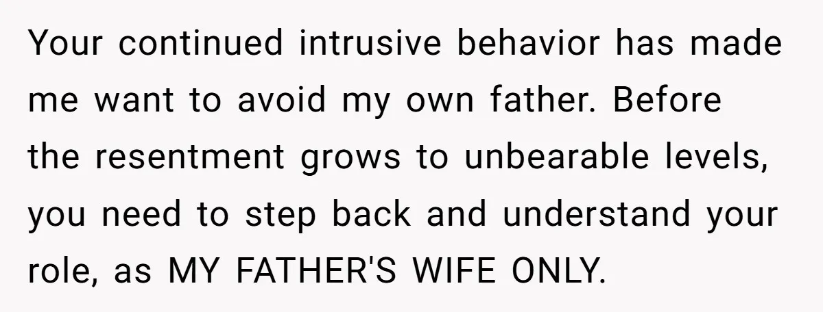 Your continued intrusive behavior has made me want to avoid my own father. Before the resentment grows to unbearable levels, you need to step back and understand your role, as...