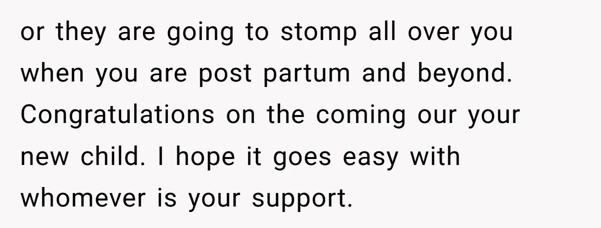 or they are going to stomp all over you when you are post partum and beyond. Congratulations on the coming our your new child. I hope it goes easy with...