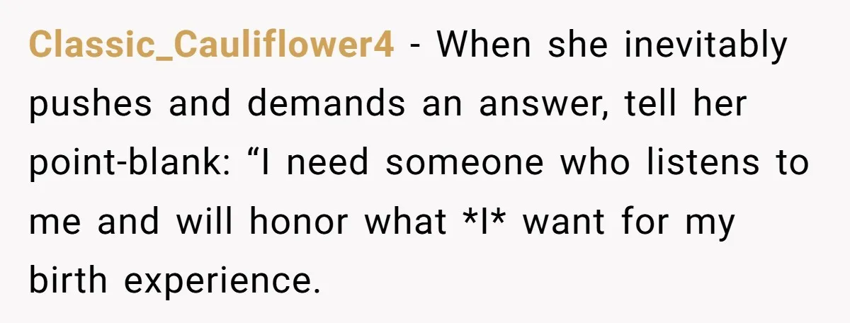 Classic_Cauliflower4 − When she inevitably pushes and demands an answer, tell her point-blank: “I need someone who listens to me and will honor what *I* want for my birth experience.