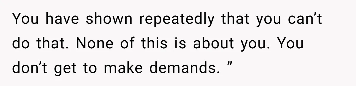 You have shown repeatedly that you can’t do that. None of this is about you. You don’t get to make demands. ”