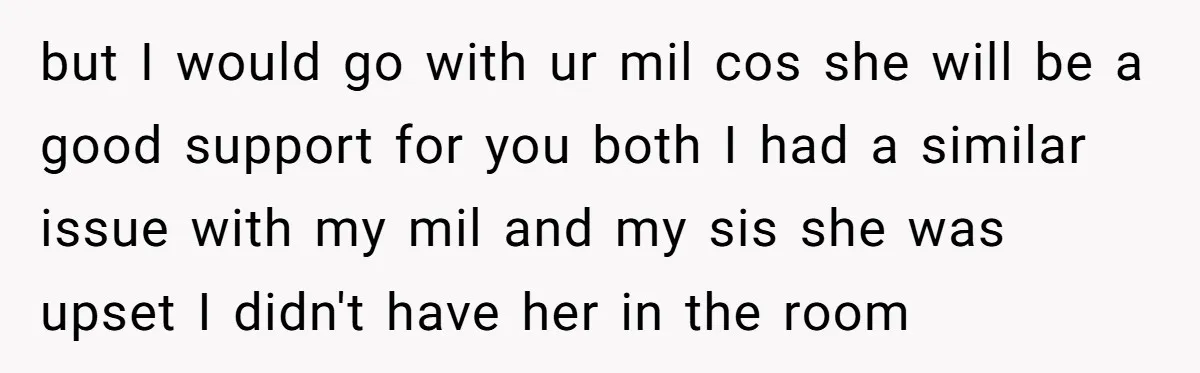 but I would go with ur mil cos she will be a good support for you both I had a similar issue with my mil and my sis she was...