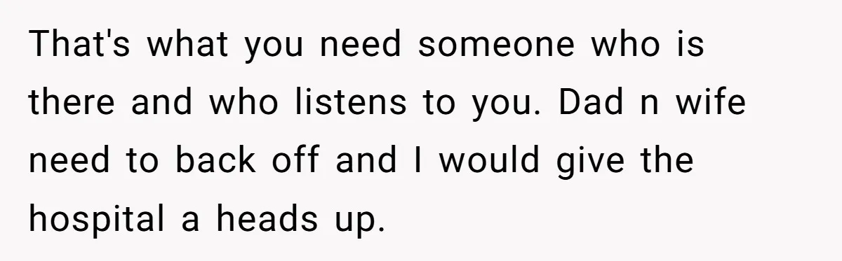 That's what you need someone who is there and who listens to you. Dad n wife need to back off and I would give the hospital a heads up.
