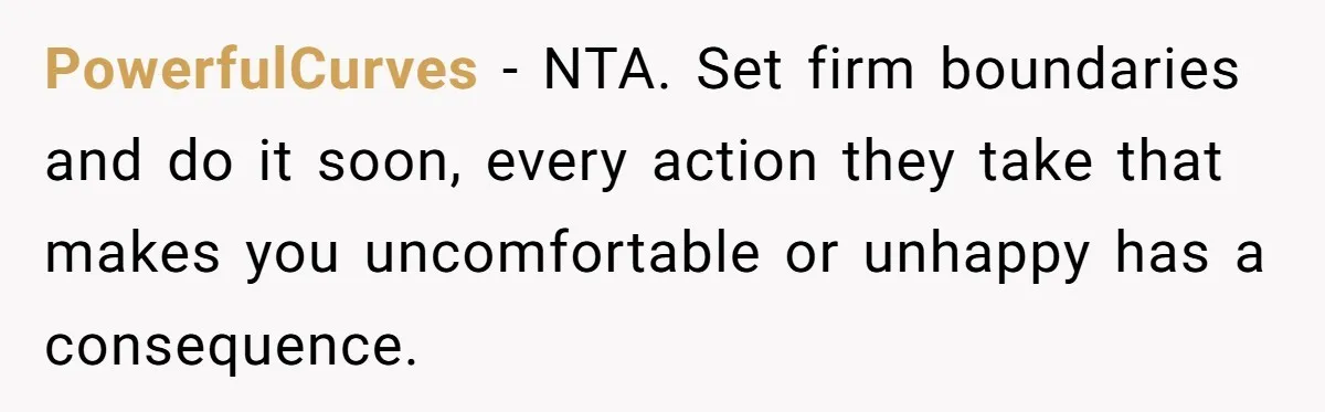 PowerfulCurves − NTA. Set firm boundaries and do it soon, every action they take that makes you uncomfortable or unhappy has a consequence.