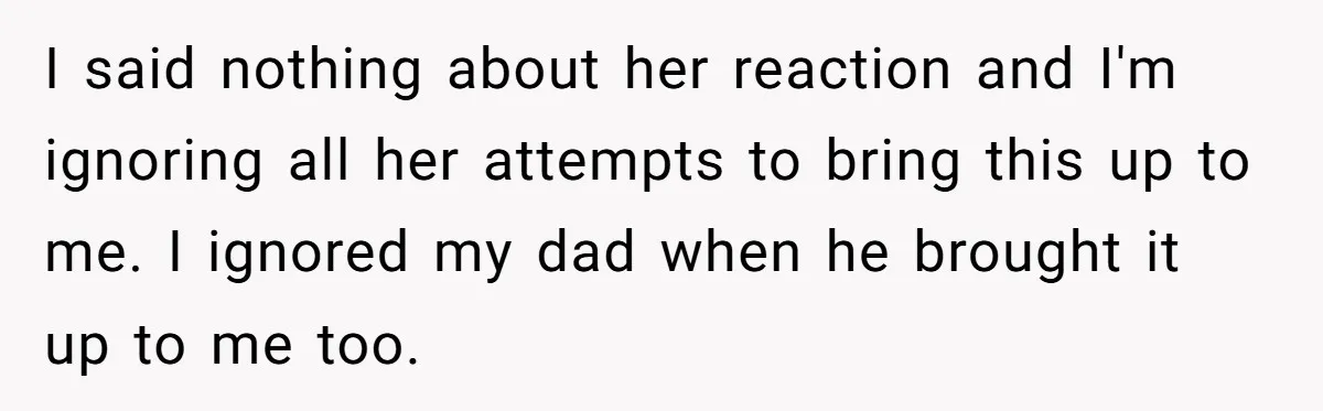 I said nothing about her reaction and I'm ignoring all her attempts to bring this up to me. I ignored my dad when he brought it up to me too.