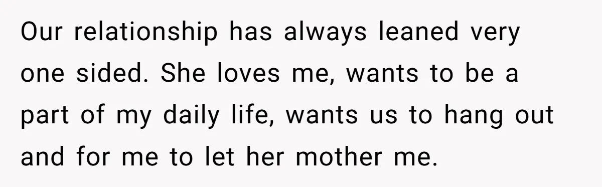 Our relationship has always leaned very one sided. She loves me, wants to be a part of my daily life, wants us to hang out and for me to let...