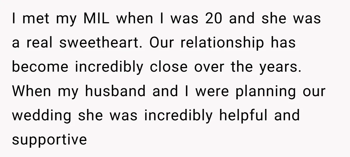 I met my MIL when I was 20 and she was a real sweetheart. Our relationship has become incredibly close over the years. When my husband and I were planning...