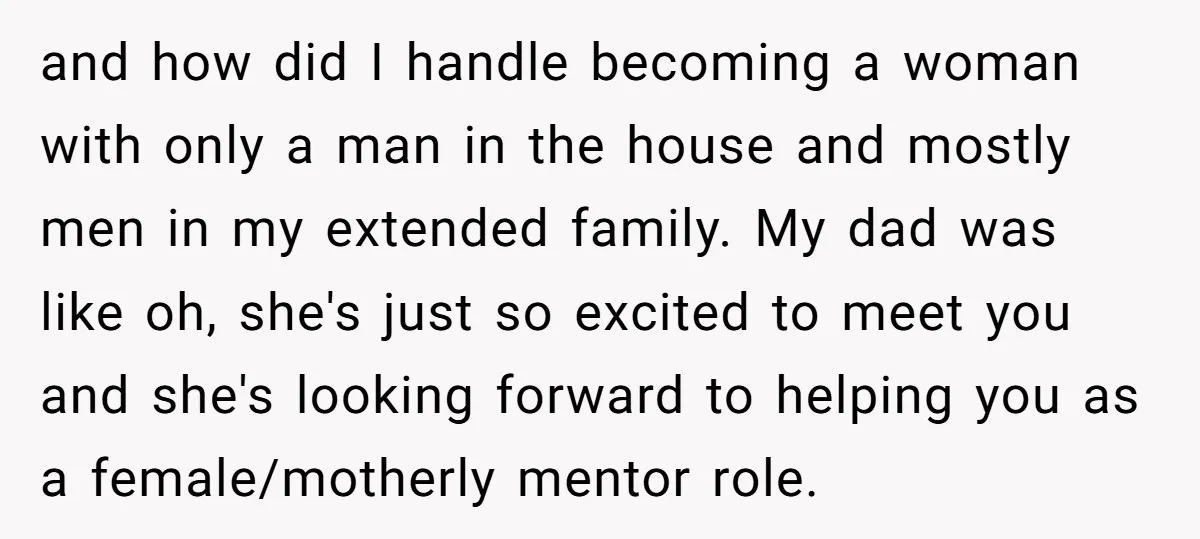 and how did I handle becoming a woman with only a man in the house and mostly men in my extended family. My dad was like oh, she's just so...