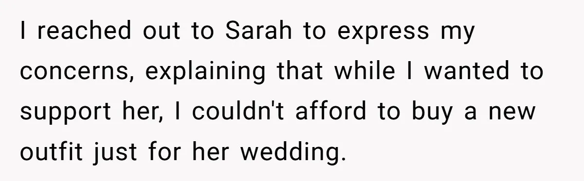 I reached out to Sarah to express my concerns, explaining that while I wanted to support her, I couldn't afford to buy a new outfit just for her wedding.