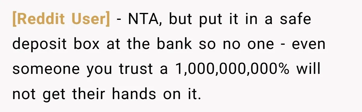 [Reddit User] − NTA, but put it in a safe deposit box at the bank so no one - even someone you trust a 1,000,000,000% will not get their hands...