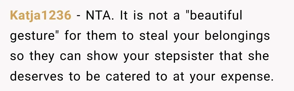 Katja1236 − NTA. It is not a "beautiful gesture" for them to steal your belongings so they can show your stepsister that she deserves to be catered to at your...