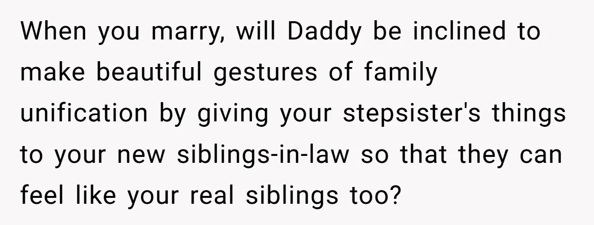 When you marry, will Daddy be inclined to make beautiful gestures of family unification by giving your stepsister's things to your new siblings-in-law so that they can feel like your...