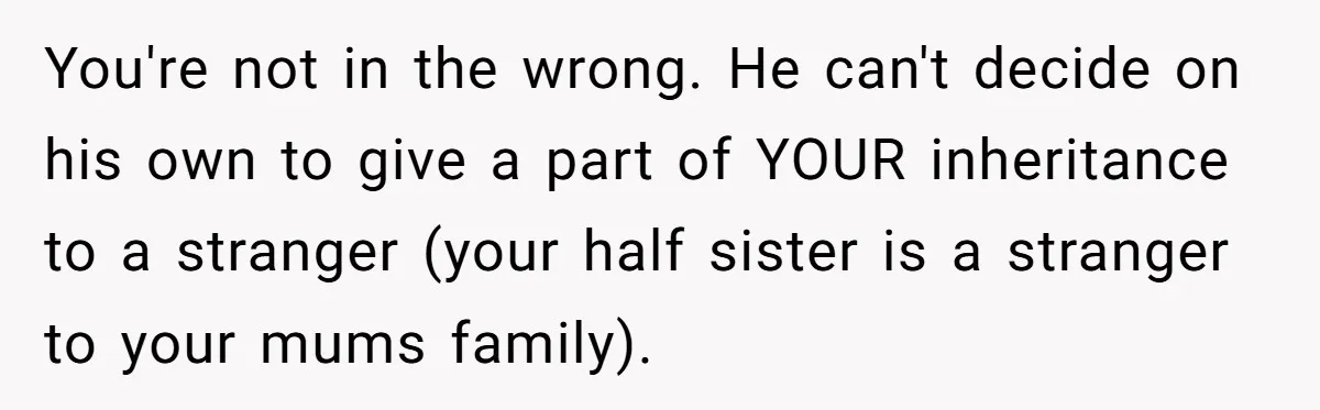 You're not in the wrong. He can't decide on his own to give a part of YOUR inheritance to a stranger (your half sister is a stranger to your mums...