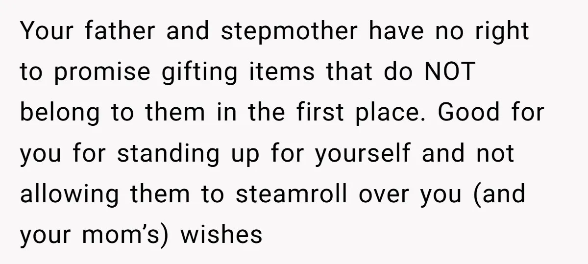 Your father and stepmother have no right to promise gifting items that do NOT belong to them in the first place. Good for you for standing up for yourself and...