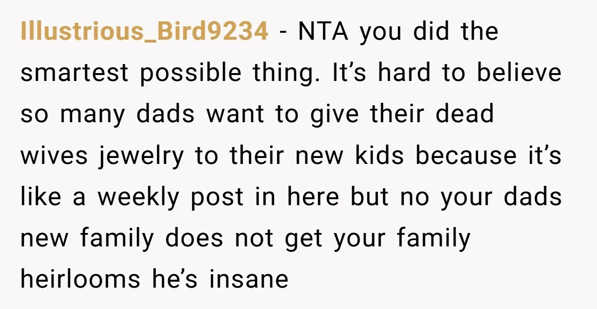 Illustrious_Bird9234 − NTA you did the smartest possible thing. It’s hard to believe so many dads want to give their dead wives jewelry to their new kids because it’s like...