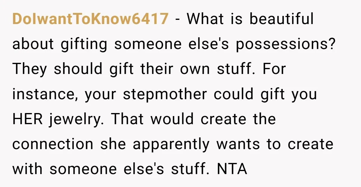 DoIwantToKnow6417 − What is beautiful about gifting someone else's possessions? They should gift their own stuff. For instance, your stepmother could gift you HER jewelry. That would create the connection...