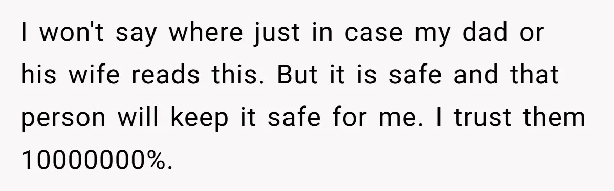 I won't say where just in case my dad or his wife reads this. But it is safe and that person will keep it safe for me. I trust them...