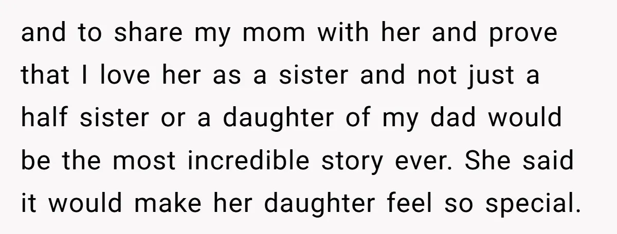 and to share my mom with her and prove that I love her as a sister and not just a half sister or a daughter of my dad would be...