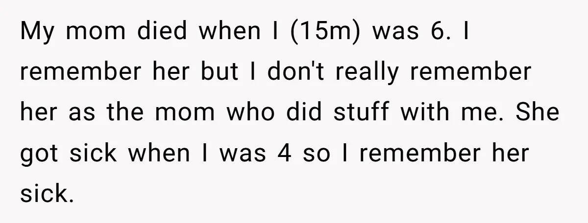 My mom died when I (15m) was 6. I remember her but I don't really remember her as the mom who did stuff with me. She got sick when I...