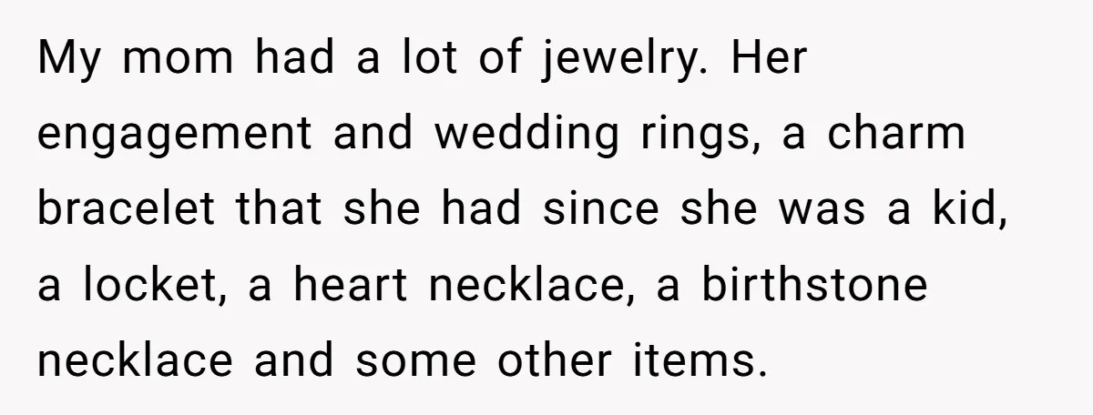 My mom had a lot of jewelry. Her engagement and wedding rings, a charm bracelet that she had since she was a kid, a locket, a heart necklace, a birthstone...