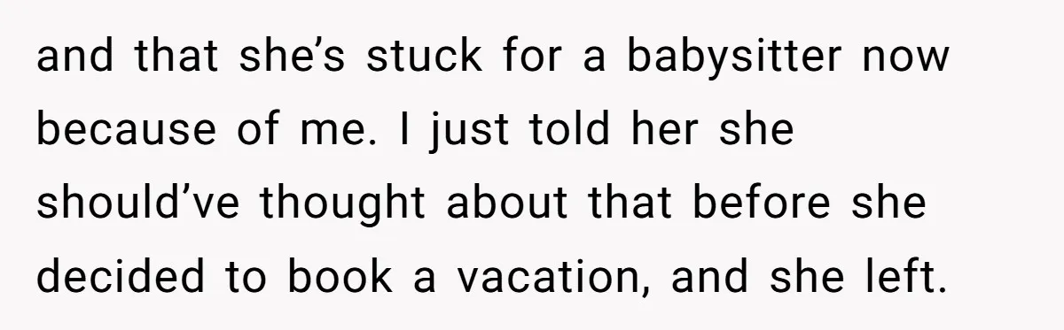 and that she’s stuck for a babysitter now because of me. I just told her she should’ve thought about that before she decided to book a vacation, and she left.