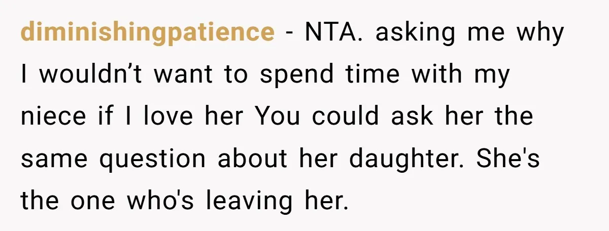 diminishingpatience − NTA. asking me why I wouldn’t want to spend time with my niece if I love her You could ask her the same question about her daughter. She's...