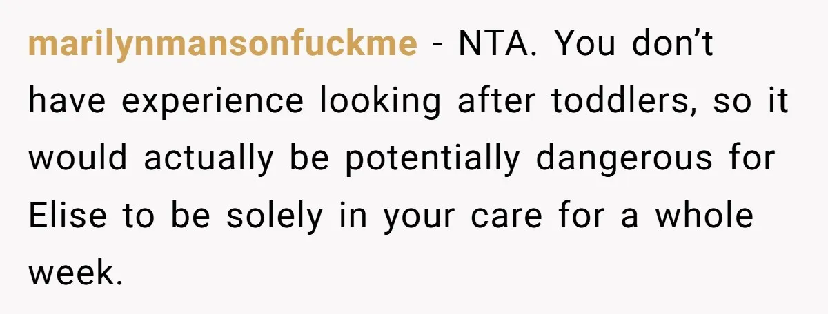 marilynmansonfuckme − NTA. You don’t have experience looking after toddlers, so it would actually be potentially dangerous for Elise to be solely in your care for a whole week.