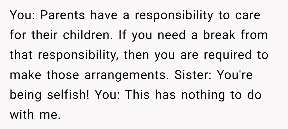 You: Parents have a responsibility to care for their children. If you need a break from that responsibility, then you are required to make those arrangements. Sister: You're being selfish!...
