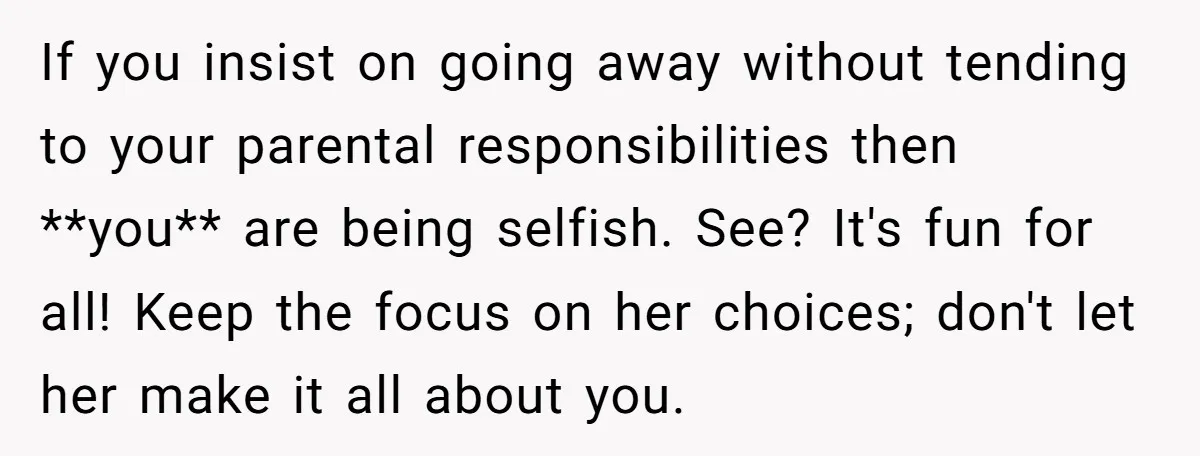 If you insist on going away without tending to your parental responsibilities then **you** are being selfish. See? It's fun for all! Keep the focus on her choices; don't let...