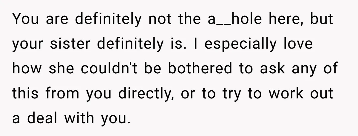 You are definitely not the a__hole here, but your sister definitely is. I especially love how she couldn't be bothered to ask any of this from you directly, or to...