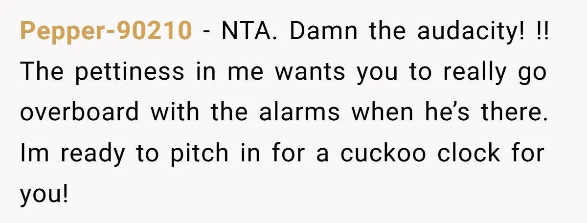 Pepper-90210 − NTA. Damn the audacity! !! The pettiness in me wants you to really go overboard with the alarms when he’s there. Im ready to pitch in for a...