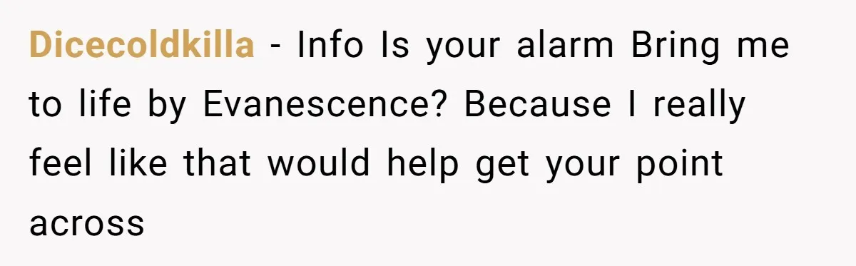 Dicecoldkilla − Info Is your alarm Bring me to life by Evanescence? Because I really feel like that would help get your point across