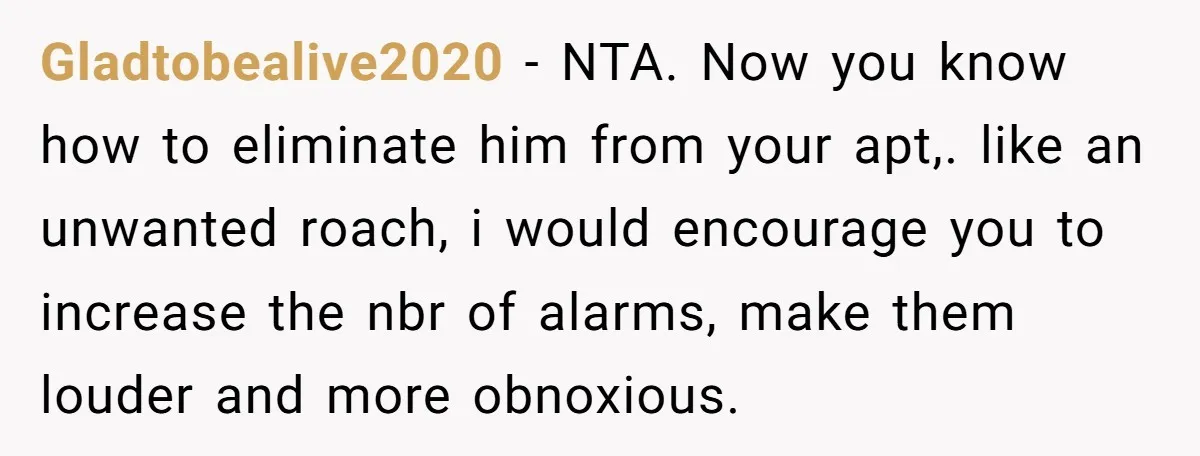 Gladtobealive2020 − NTA. Now you know how to eliminate him from your apt,. like an unwanted roach, i would encourage you to increase the nbr of alarms, make them louder...