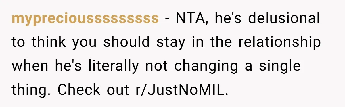 mypreciousssssssss − NTA, he's delusional to think you should stay in the relationship when he's literally not changing a single thing. Check out r/JustNoMIL.