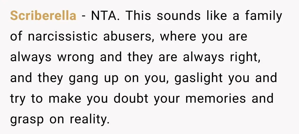 Scriberella − NTA. This sounds like a family of narcissistic abusers, where you are always wrong and they are always right, and they gang up on you, gaslight you and...