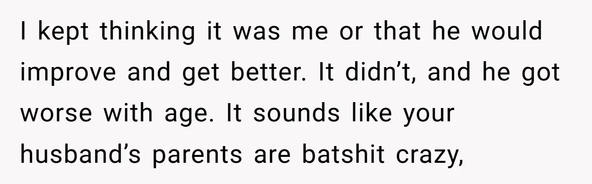 I kept thinking it was me or that he would improve and get better. It didn’t, and he got worse with age. It sounds like your husband’s parents are batshit...