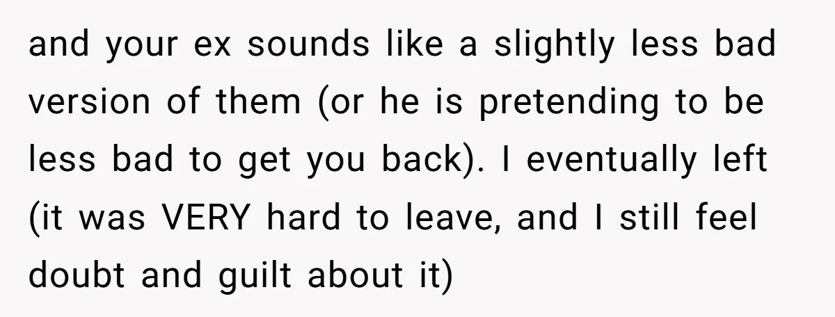 and your ex sounds like a slightly less bad version of them (or he is pretending to be less bad to get you back). I eventually left (it was VERY...