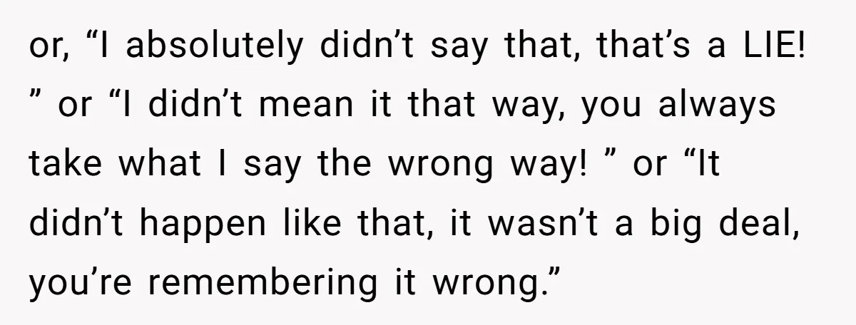 or, “I absolutely didn’t say that, that’s a LIE! ” or “I didn’t mean it that way, you always take what I say the wrong way! ” or “It didn’t...