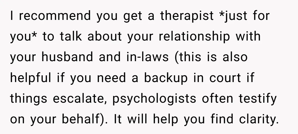 I recommend you get a therapist *just for you* to talk about your relationship with your husband and in-laws (this is also helpful if you need a backup in court...