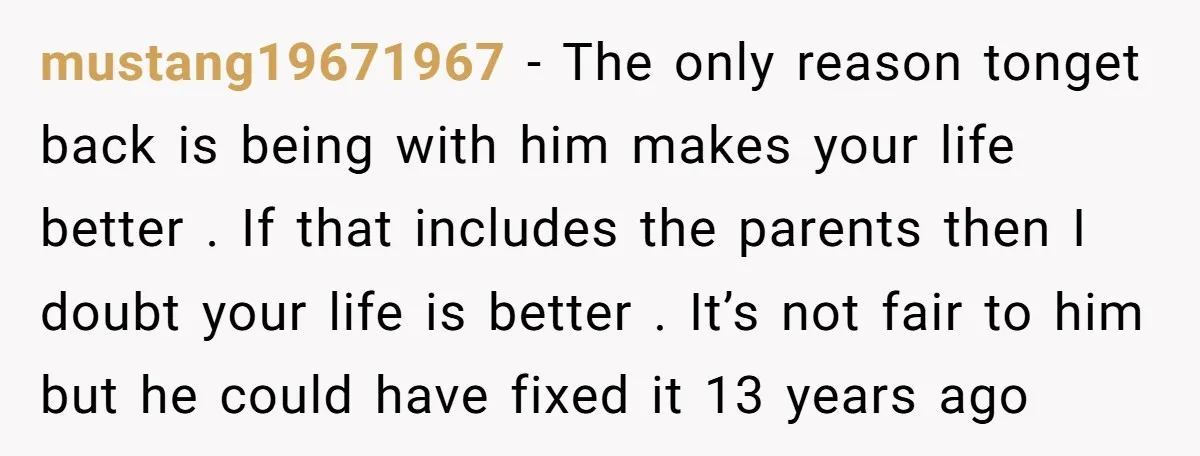 mustang19671967 − The only reason tonget back is being with him makes your life better . If that includes the parents then I doubt your life is better . It’s...