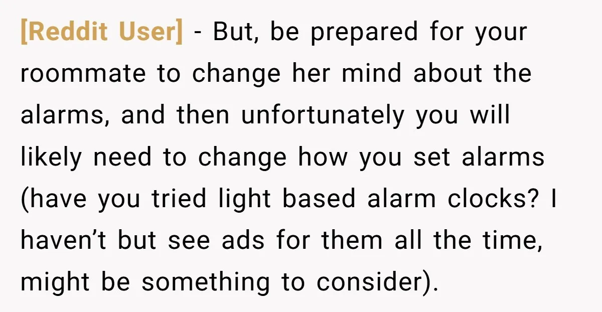 [Reddit User] − But, be prepared for your roommate to change her mind about the alarms, and then unfortunately you will likely need to change how you set alarms (have...