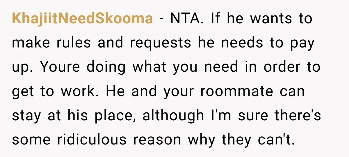KhajiitNeedSkooma − NTA. If he wants to make rules and requests he needs to pay up. Youre doing what you need in order to get to work. He and your...