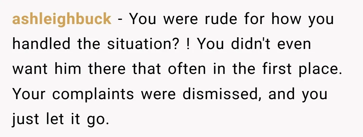 ashleighbuck − You were rude for how you handled the situation? ! You didn't even want him there that often in the first place. Your complaints were dismissed, and you...