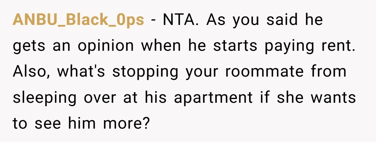 ANBU_Black_0ps − NTA. As you said he gets an opinion when he starts paying rent. Also, what's stopping your roommate from sleeping over at his apartment if she wants to...