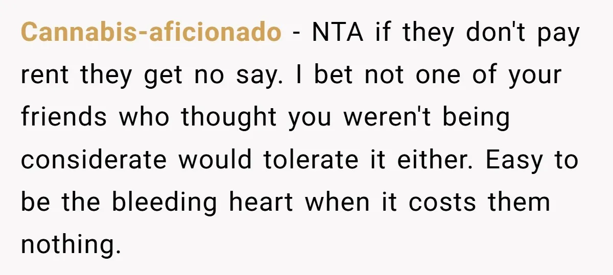 Cannabis-aficionado − NTA if they don't pay rent they get no say. I bet not one of your friends who thought you weren't being considerate would tolerate it either. Easy...