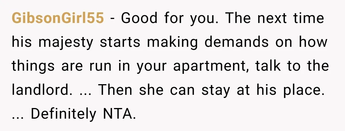 GibsonGirl55 − Good for you. The next time his majesty starts making demands on how things are run in your apartment, talk to the landlord. ... Then she can stay...