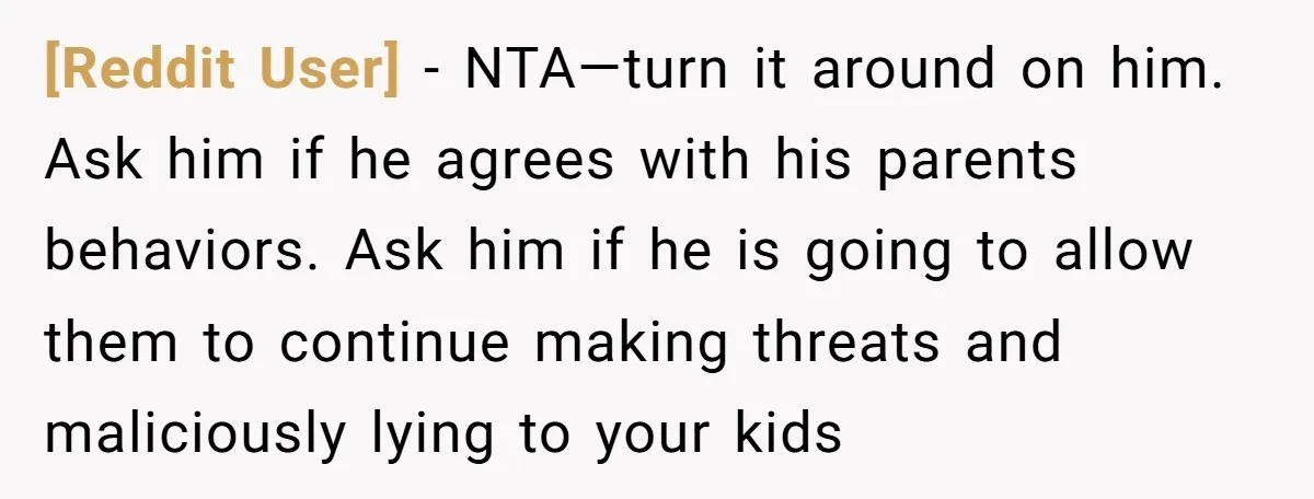 [Reddit User] − NTA—turn it around on him. Ask him if he agrees with his parents behaviors. Ask him if he is going to allow them to continue making threats...